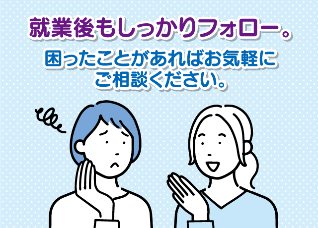 就業後もしっかりフォロー。困ったことがあればお気軽にご相談ください。