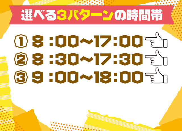 選べる3パターンの時間帯！アナタのライフスタイルに合わせて働くことができます♪